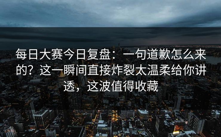 每日大赛今日复盘：一句道歉怎么来的？这一瞬间直接炸裂太温柔给你讲透，这波值得收藏