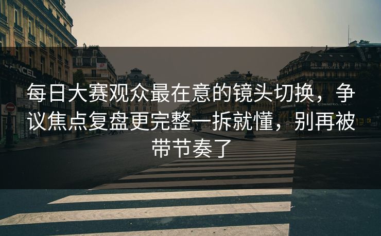 每日大赛观众最在意的镜头切换,争议焦点复盘更完整一拆就懂,别再被带节奏了