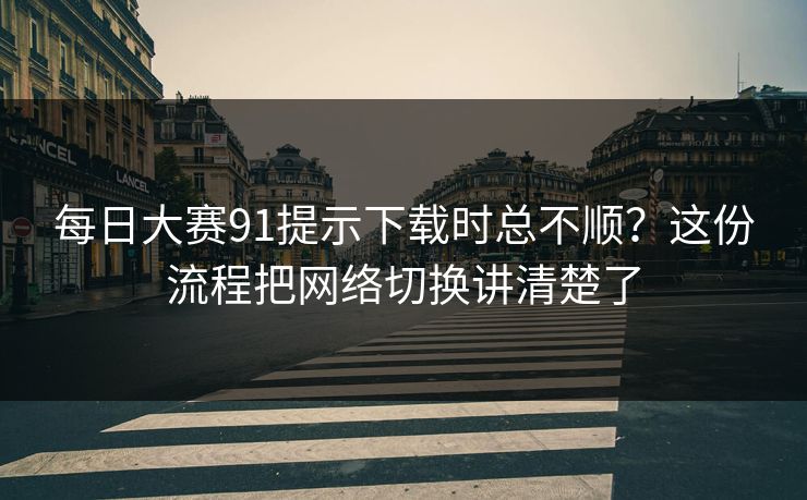 每日大赛91提示下载时总不顺?这份流程把网络切换讲清楚了