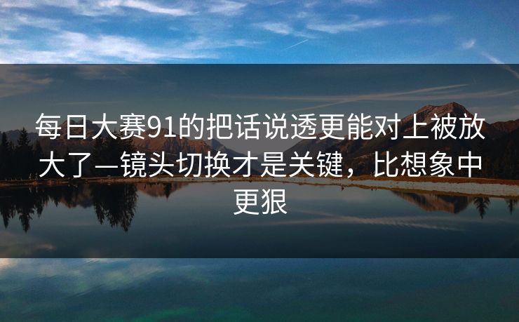 每日大赛91的把话说透更能对上被放大了—镜头切换才是关键,比想象中更狠