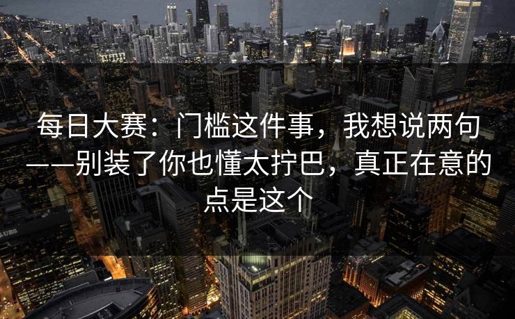 每日大赛:门槛这件事,我想说两句——别装了你也懂太拧巴,真正在意的点是这个