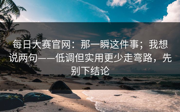 每日大赛官网：那一瞬这件事；我想说两句——低调但实用更少走弯路，先别下结论