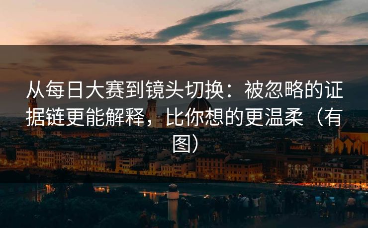 从每日大赛到镜头切换:被忽略的证据链更能解释,比你想的更温柔(有图) 从每日大赛到镜头切换:被忽略的证据链更能解释,比你想的更温柔(有图)