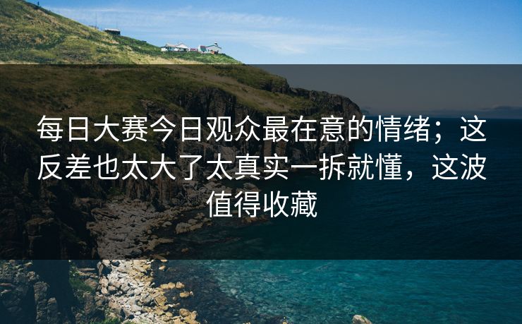 每日大赛今日观众最在意的情绪;这反差也太大了太真实一拆就懂,这波值得收藏