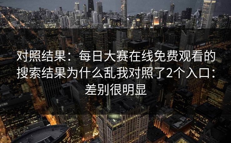 对照结果：每日大赛在线免费观看的搜索结果为什么乱我对照了2个入口：差别很明显
