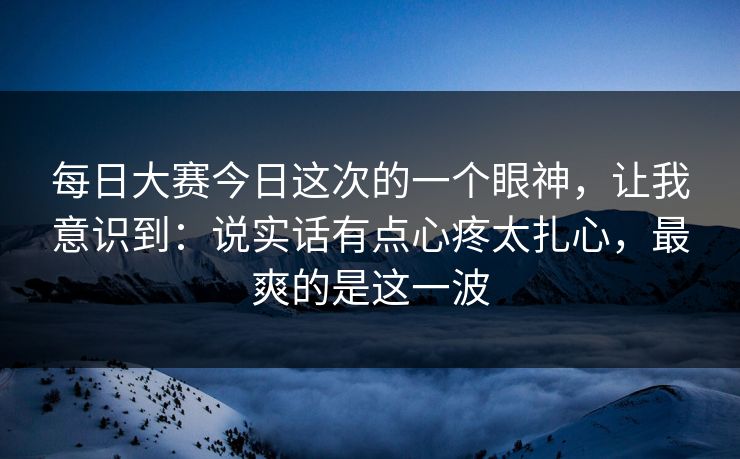 每日大赛今日这次的一个眼神，让我意识到：说实话有点心疼太扎心，最爽的是这一波