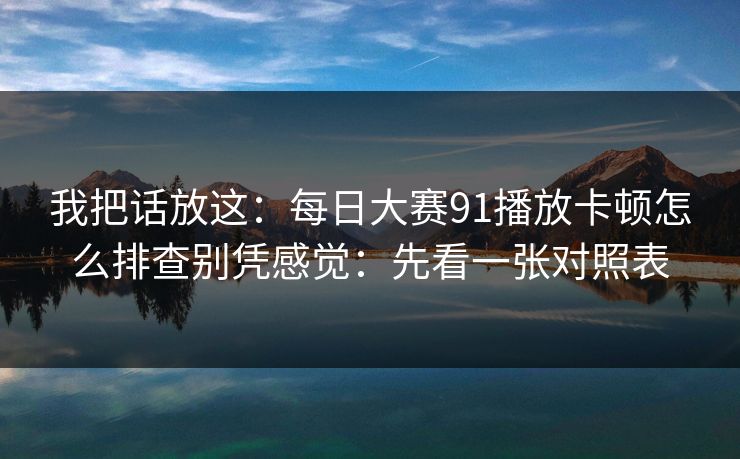 我把话放这:每日大赛91播放卡顿怎么排查别凭感觉:先看一张对照表 我把话放这:每日大赛91播放卡顿怎么排查别凭感觉:先看一张对照表