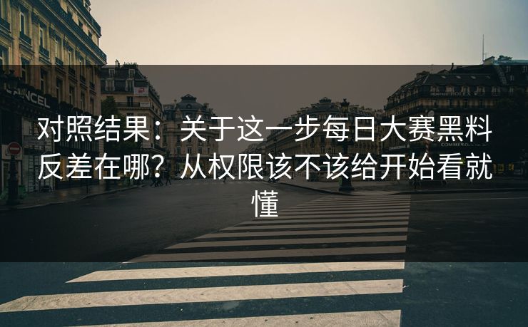 对照结果：关于这一步每日大赛黑料反差在哪？从权限该不该给开始看就懂