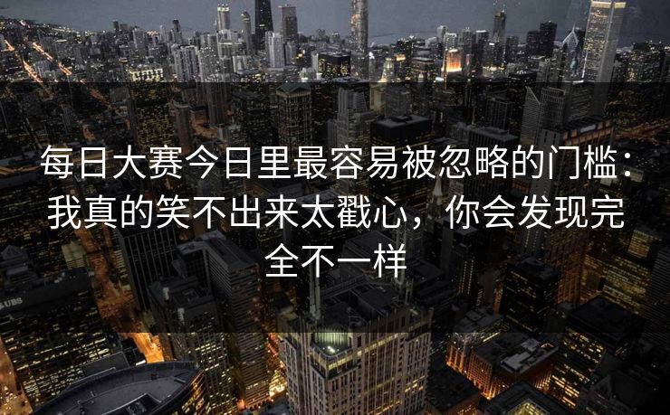 每日大赛今日里最容易被忽略的门槛:我真的笑不出来太戳心,你会发现完全不一样