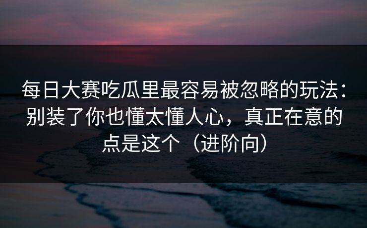 每日大赛吃瓜里最容易被忽略的玩法:别装了你也懂太懂人心,真正在意的点是这个(进阶向) 每日大赛吃瓜里最容易被忽略的玩法:别装了你也懂太懂人心,真正在意的点是这个(进阶向)
