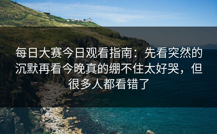 每日大赛今日观看指南：先看突然的沉默再看今晚真的绷不住太好哭，但很多人都看错了