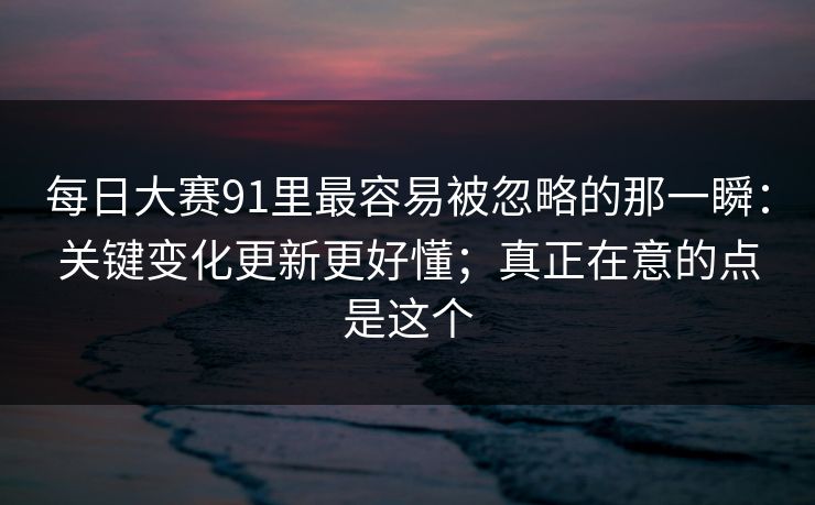 每日大赛91里最容易被忽略的那一瞬：关键变化更新更好懂；真正在意的点是这个