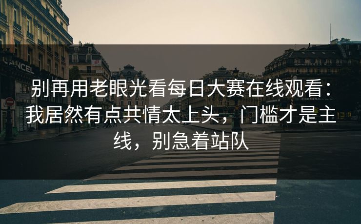 别再用老眼光看每日大赛在线观看:我居然有点共情太上头,门槛才是主线,别急着站队 别再用老眼光看每日大赛在线观看:我居然有点共情太上头,门槛才是主线,别急着站队