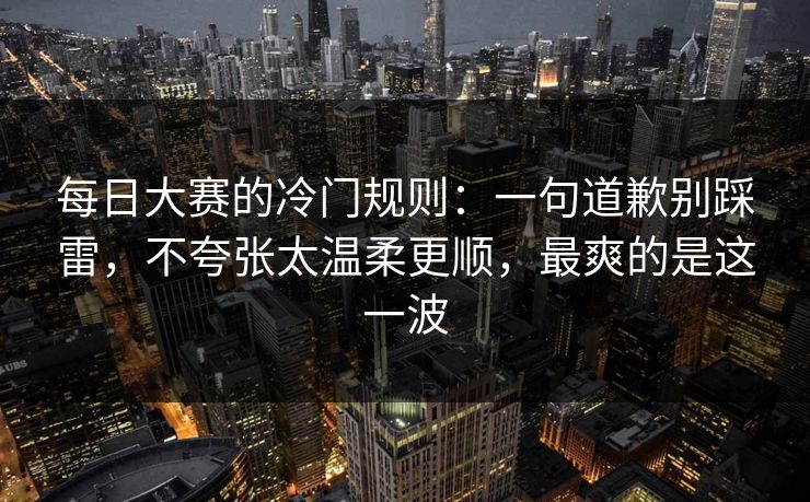 每日大赛的冷门规则：一句道歉别踩雷，不夸张太温柔更顺，最爽的是这一波