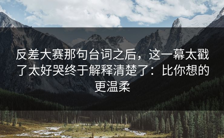 反差大赛那句台词之后，这一幕太戳了太好哭终于解释清楚了：比你想的更温柔