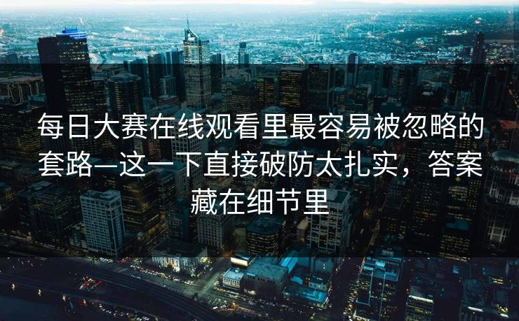 每日大赛在线观看里最容易被忽略的套路—这一下直接破防太扎实，答案藏在细节里