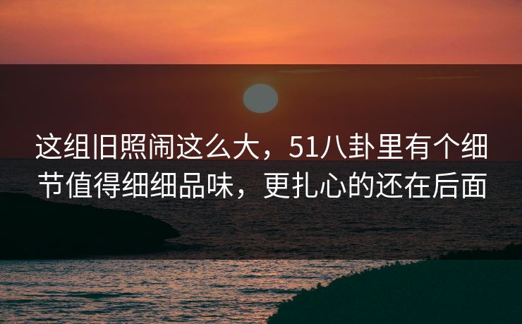 这组旧照闹这么大,51八卦里有个细节值得细细品味,更扎心的还在后面 这组旧照闹这么大,51八卦里有个细节值得细细品味,更扎心的还在后面